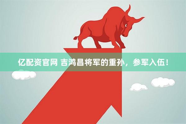 亿配资官网 吉鸿昌将军的重孙，参军入伍！