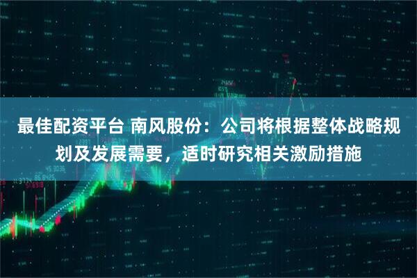 最佳配资平台 南风股份：公司将根据整体战略规划及发展需要，适时研究相关激励措施