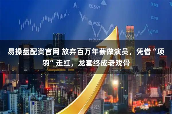 易操盘配资官网 放弃百万年薪做演员，凭借“项羽”走红，龙套终成老戏骨