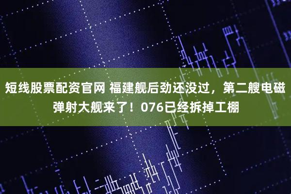 短线股票配资官网 福建舰后劲还没过，第二艘电磁弹射大舰来了！076已经拆掉工棚