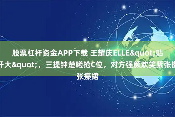 股票杠杆资金APP下载 王耀庆ELLE"贴脸开大",三提钟楚曦抢C位,对方强颜欢笑紧张攥裙