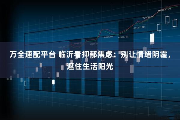 万全速配平台 临沂看抑郁焦虑：别让情绪阴霾，遮住生活阳光