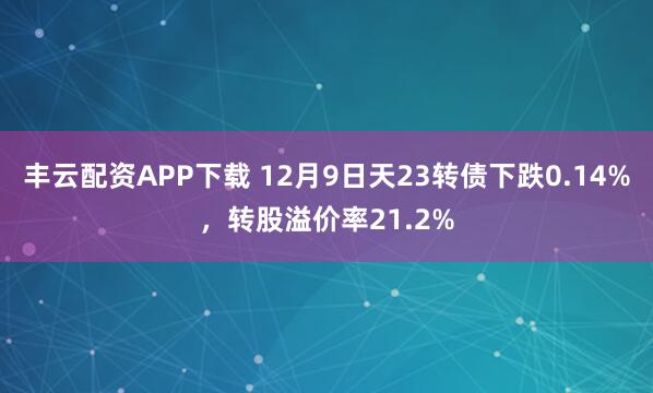 丰云配资APP下载 12月9日天23转债下跌0.14%,转股溢价率21.2%