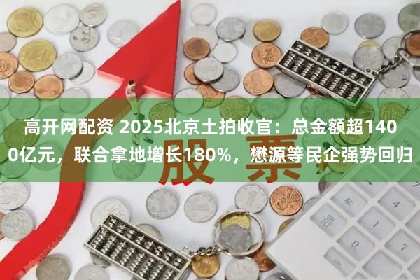 高开网配资 2025北京土拍收官:总金额超1400亿元,联合拿地增长180%,懋源等民企强势回归