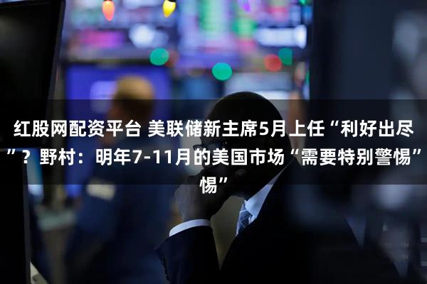 红股网配资平台 美联储新主席5月上任“利好出尽”?野村:明年7-11月的美国市场“需要特别警惕”