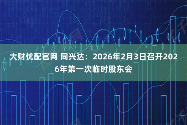 大财优配官网 同兴达：2026年2月3日召开2026年第一次临时股东会