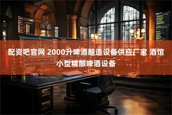 配资吧官网 2000升啤酒酿造设备供应厂家 酒馆小型精酿啤酒设备