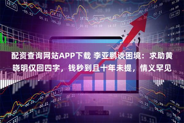 配资查询网站APP下载 李亚鹏谈困境：求助黄晓明仅回四字，钱秒到且十年未提，情义罕见