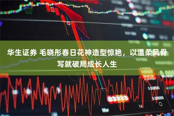 华生证券 毛晓彤春日花神造型惊艳，以温柔风骨写就破局成长人生