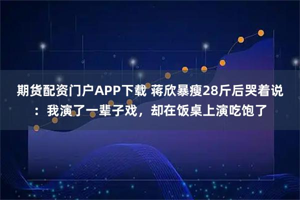 期货配资门户APP下载 蒋欣暴瘦28斤后哭着说：我演了一辈子戏，却在饭桌上演吃饱了