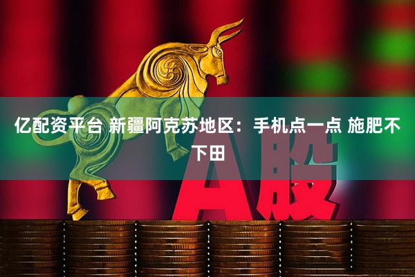 亿配资平台 新疆阿克苏地区:手机点一点 施肥不下田
