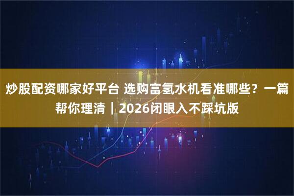 炒股配资哪家好平台 选购富氢水机看准哪些?一篇帮你理清|2026闭眼入不踩坑版