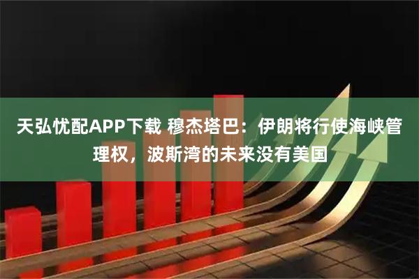 天弘忧配APP下载 穆杰塔巴：伊朗将行使海峡管理权，波斯湾的未来没有美国