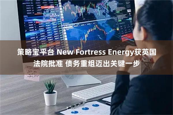 策略宝平台 New Fortress Energy获英国法院批准 债务重组迈出关键一步