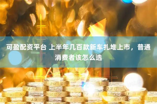 可盈配资平台 上半年几百款新车扎堆上市，普通消费者该怎么选
