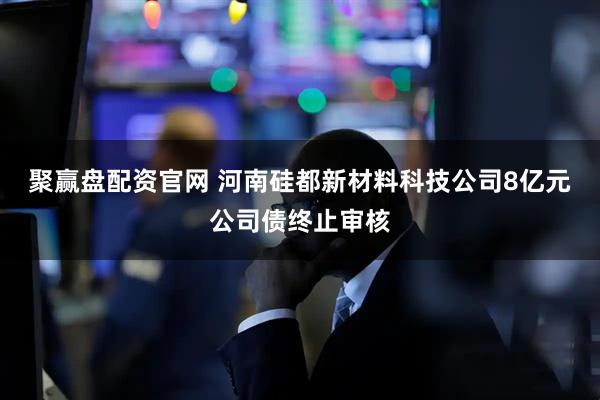 聚赢盘配资官网 河南硅都新材料科技公司8亿元公司债终止审核