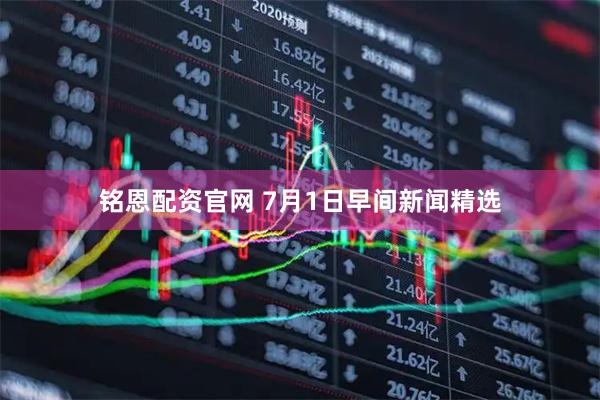 铭恩配资官网 7月1日早间新闻精选
