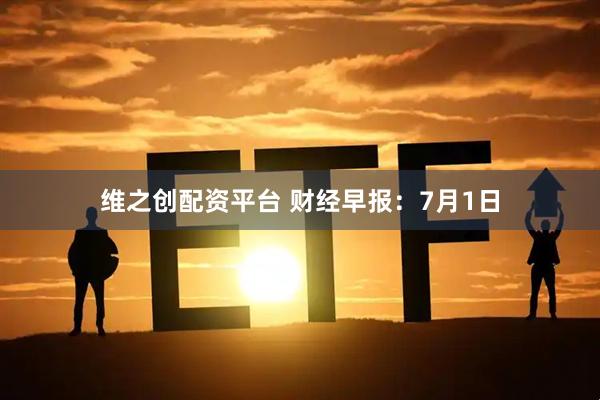维之创配资平台 财经早报：7月1日